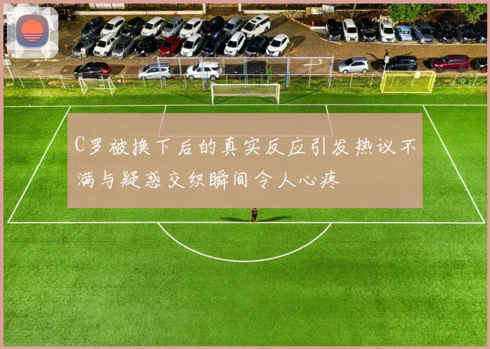 C罗被换下后的真实反应引发热议不满与疑惑交织瞬间令人心疼