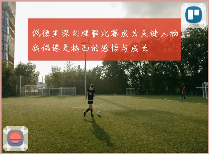 佩德里深刻理解比赛成为关键人物我偶像是梅西的感悟与成长