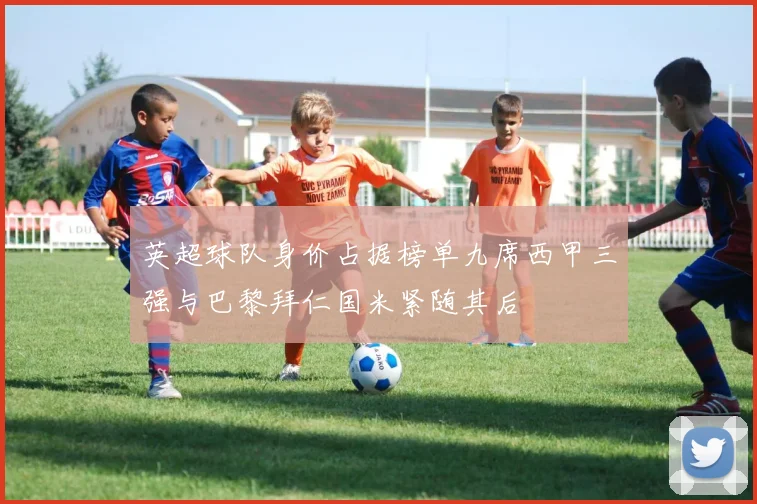 英超球队身价占据榜单九席西甲三强与巴黎拜仁国米紧随其后