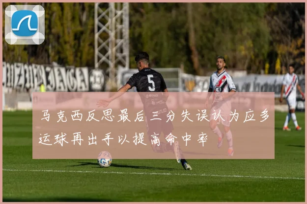 马克西反思最后三分失误认为应多运球再出手以提高命中率