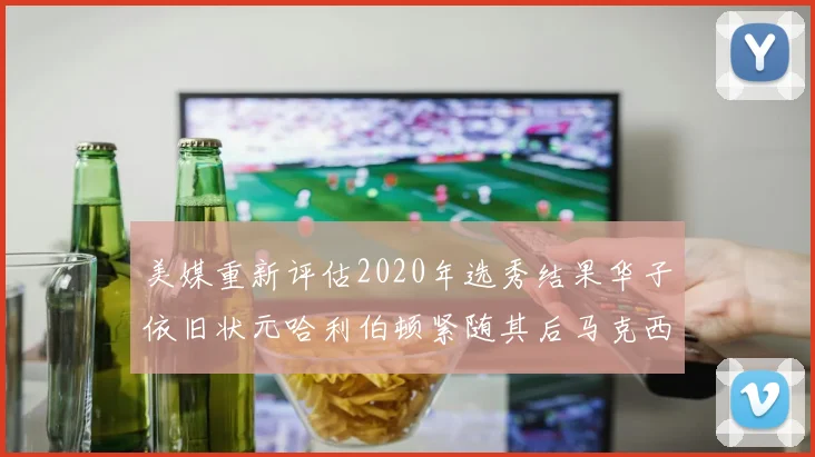 美媒重新评估2020年选秀结果华子依旧状元哈利伯顿紧随其后马克西位列探花