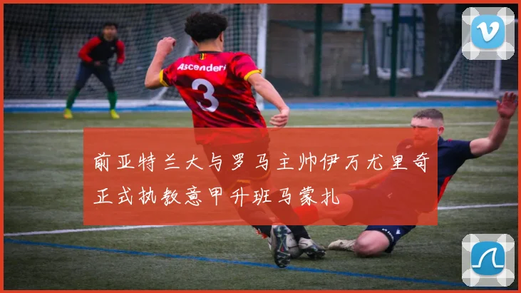 前亚特兰大与罗马主帅伊万尤里奇正式执教意甲升班马蒙扎