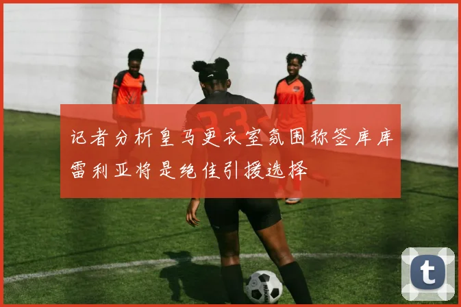 记者分析皇马更衣室氛围称签库库雷利亚将是绝佳引援选择