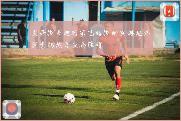 贝蒂斯重燃对塞巴略斯的兴趣经济因素仍然是交易障碍