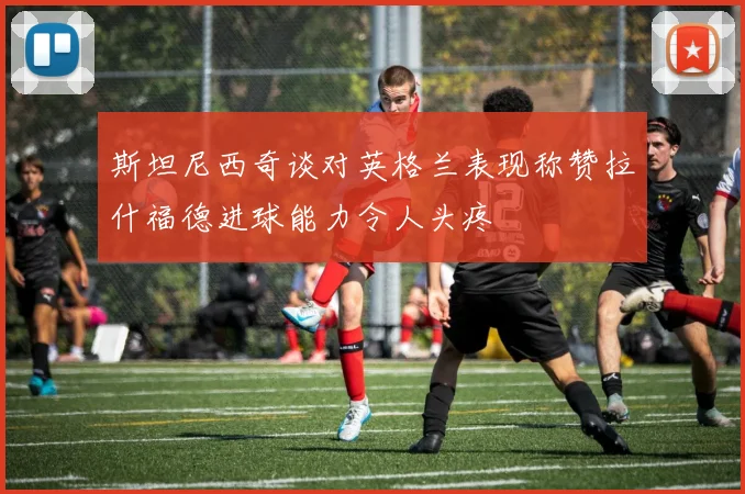 斯坦尼西奇谈对英格兰表现称赞拉什福德进球能力令人头疼