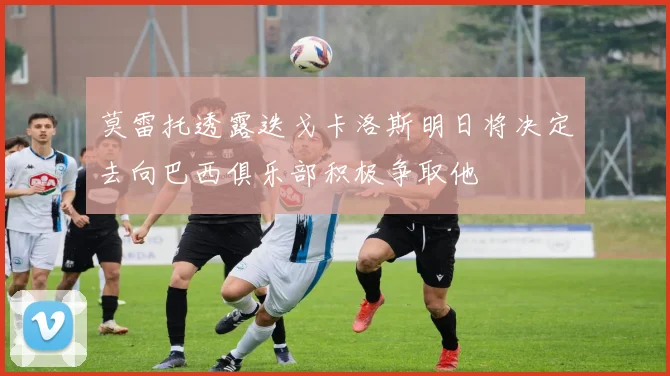莫雷托透露迭戈卡洛斯明日将决定去向巴西俱乐部积极争取他