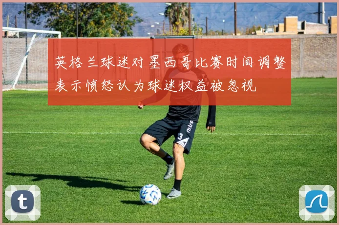英格兰球迷对墨西哥比赛时间调整表示愤怒认为球迷权益被忽视