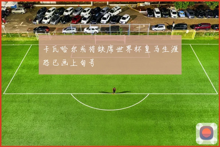 卡瓦哈尔或将缺席世界杯皇马生涯恐已画上句号