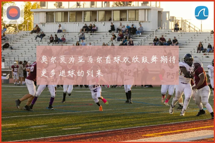 奥尔莫为亚马尔首球欢欣鼓舞期待更多进球的到来