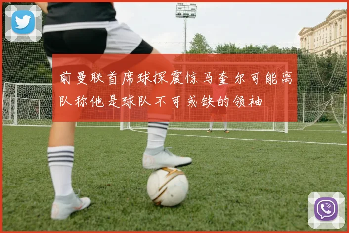 前曼联首席球探震惊马奎尔可能离队称他是球队不可或缺的领袖