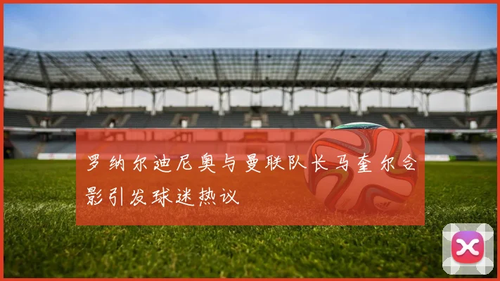 罗纳尔迪尼奥与曼联队长马奎尔合影引发球迷热议