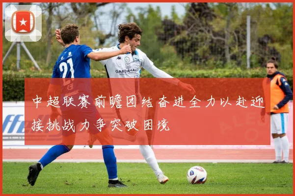 中超联赛前瞻团结奋进全力以赴迎接挑战力争突破困境