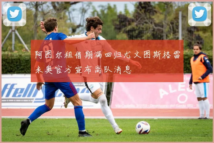 阿图尔租借期满回归尤文图斯格雷米奥官方宣布离队消息