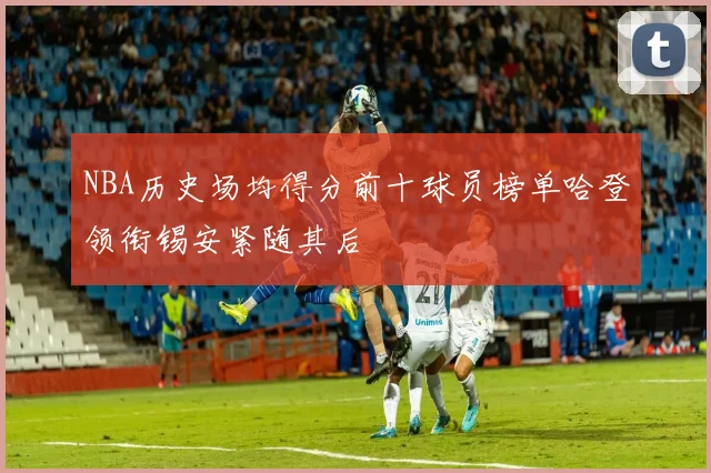 NBA历史场均得分前十球员榜单哈登领衔锡安紧随其后