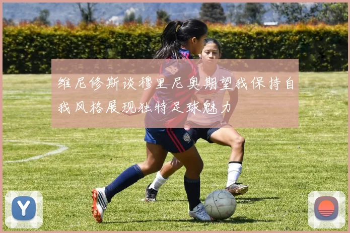 维尼修斯谈穆里尼奥期望我保持自我风格展现独特足球魅力