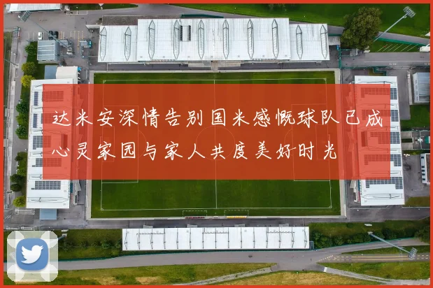 达米安深情告别国米感慨球队已成心灵家园与家人共度美好时光