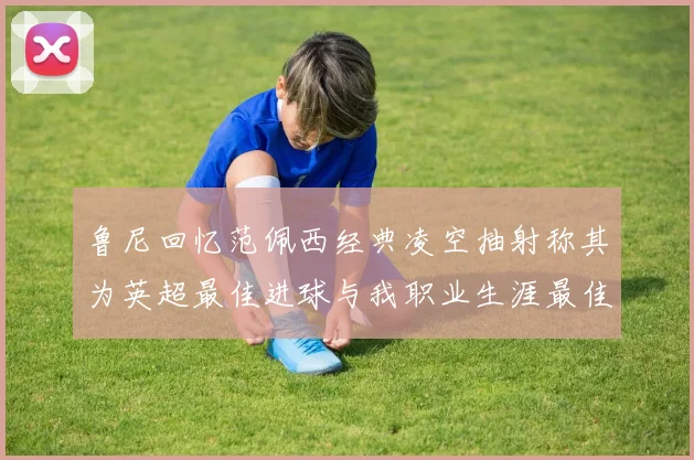 鲁尼回忆范佩西经典凌空抽射称其为英超最佳进球与我职业生涯最佳传球结合