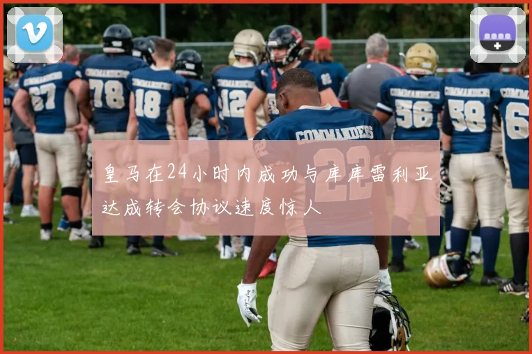 皇马在24小时内成功与库库雷利亚达成转会协议速度惊人