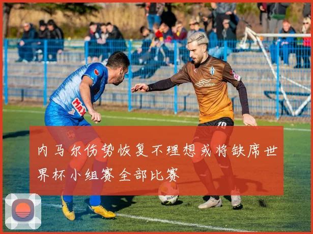 内马尔伤势恢复不理想或将缺席世界杯小组赛全部比赛
