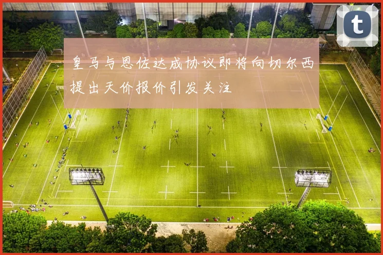 皇马与恩佐达成协议即将向切尔西提出天价报价引发关注