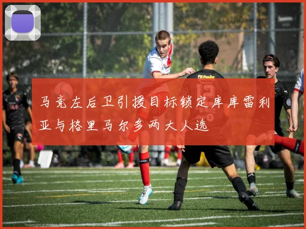 马竞左后卫引援目标锁定库库雷利亚与格里马尔多两大人选