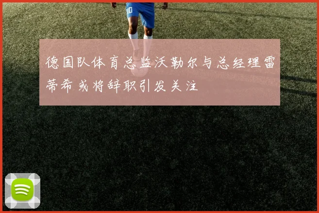 德国队体育总监沃勒尔与总经理雷蒂希或将辞职引发关注