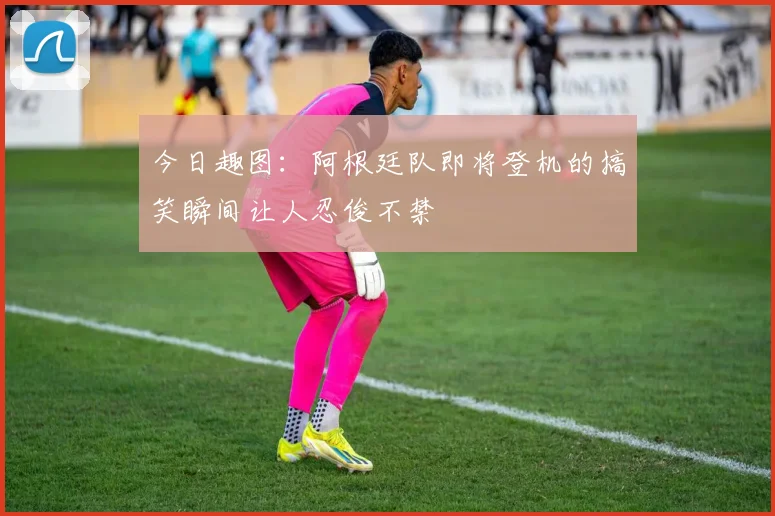 今日趣图：阿根廷队即将登机的搞笑瞬间让人忍俊不禁