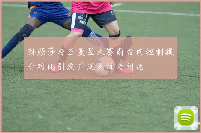 孙颖莎与王曼昱大赛前台内控制提升对比引发广泛关注与讨论