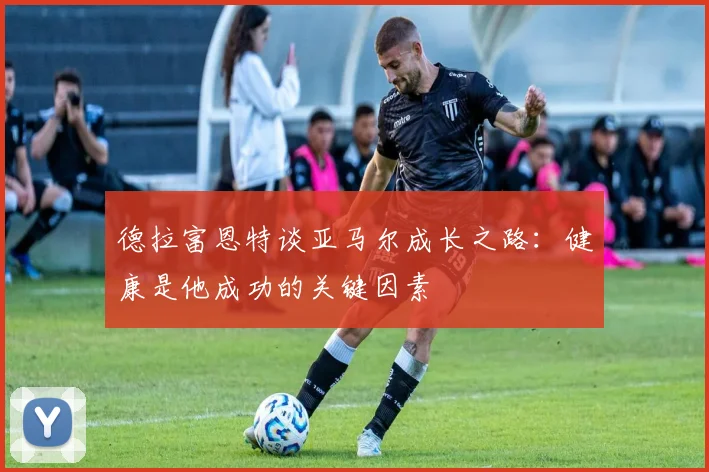 德拉富恩特谈亚马尔成长之路：健康是他成功的关键因素