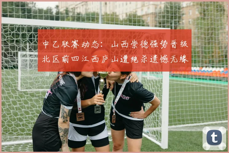 中乙联赛动态：山西崇德强势晋级北区前四江西庐山遭绝杀遗憾无缘南区前四