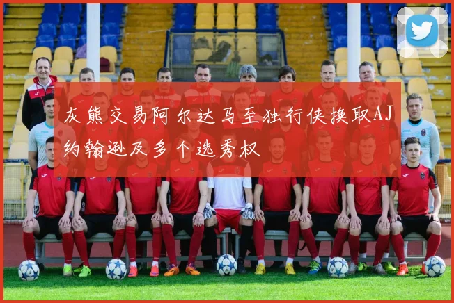 灰熊交易阿尔达马至独行侠换取AJ约翰逊及多个选秀权