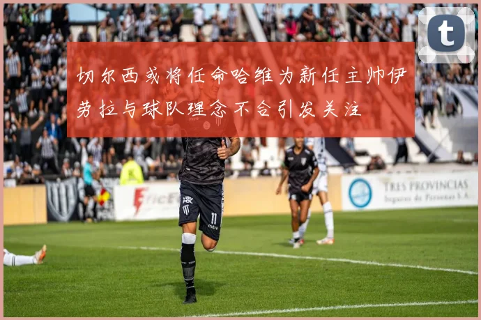 切尔西或将任命哈维为新任主帅伊劳拉与球队理念不合引发关注